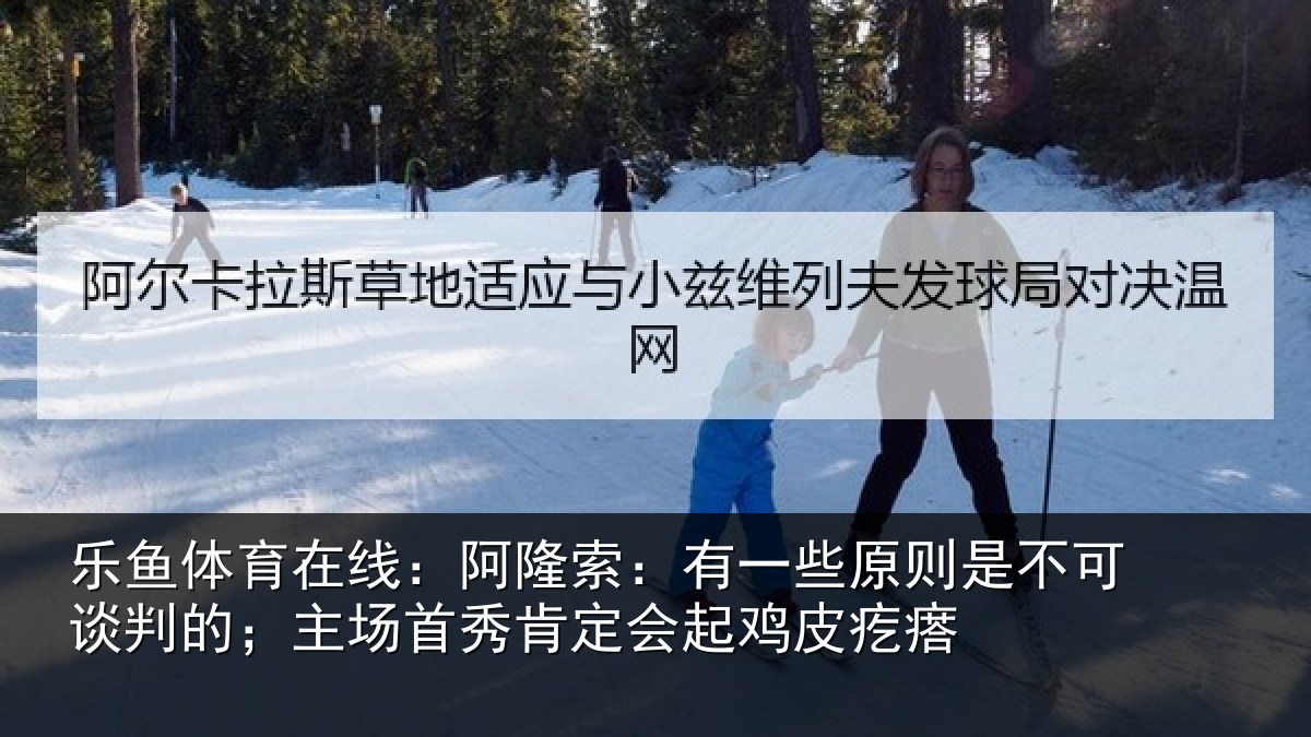 乐鱼体育在线:阿隆索:有一些原则是不可谈判的;主场首秀肯定会起鸡皮疙瘩