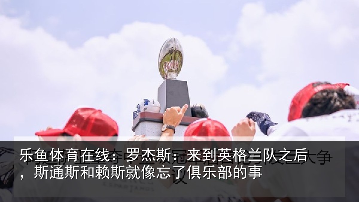 乐鱼体育在线:罗杰斯:来到英格兰队之后,斯通斯和赖斯就像忘了俱乐部的事