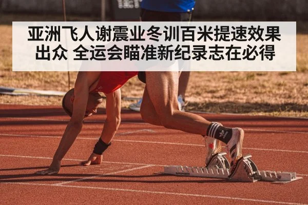 亚洲飞人谢震业冬训百米提速效果出众 全运会瞄准新纪录志在必得