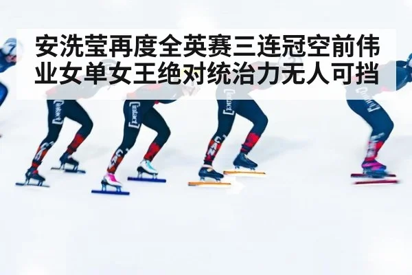 安洗莹再度全英赛三连冠空前伟业女单女王绝对统治力无人可挡